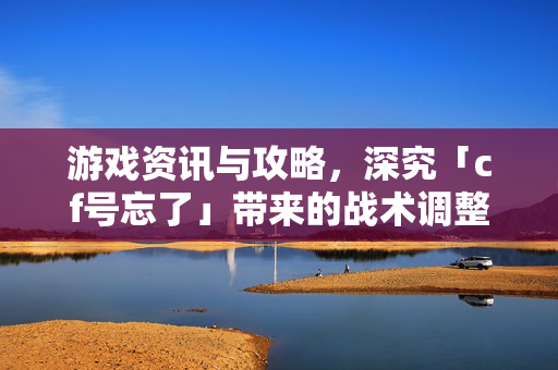 游戏资讯与攻略，深究「cf号忘了」带来的战术调整与应对策略