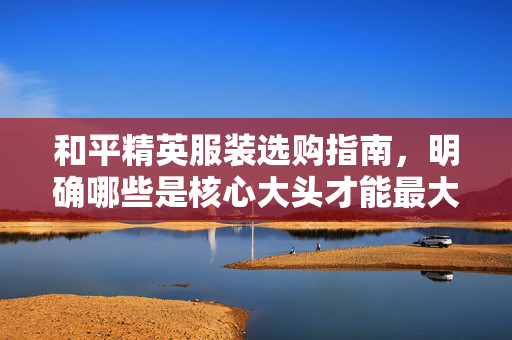和平精英服装选购指南，明确哪些是核心大头才能最大化战力