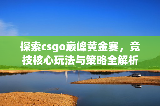 探索csgo巅峰黄金赛，竞技核心玩法与策略全解析