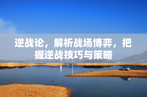 逆战论，解析战场博弈，把握逆战技巧与策略