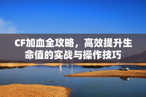 CF加血全攻略，高效提升生命值的实战与操作技巧