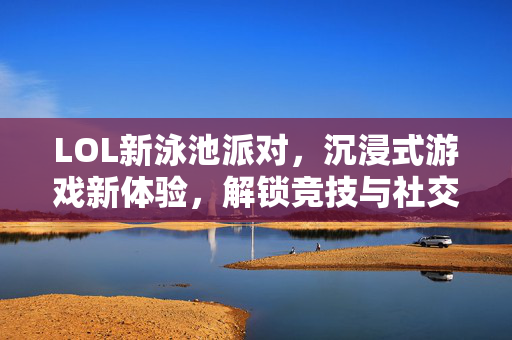 LOL新泳池派对，沉浸式游戏新体验，解锁竞技与社交新玩法