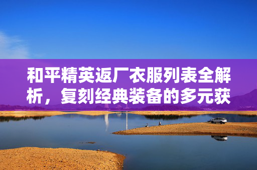 和平精英返厂衣服列表全解析，复刻经典装备的多元获取指南