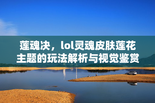 莲魂决，lol灵魂皮肤莲花主题的玩法解析与视觉鉴赏