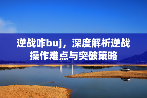 逆战咋buj，深度解析逆战操作难点与突破策略