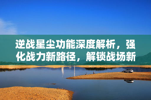 逆战星尘功能深度解析，强化战力新路径，解锁战场新潜能
