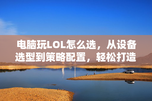 电脑玩LOL怎么选，从设备选型到策略配置，轻松打造高效游戏环境