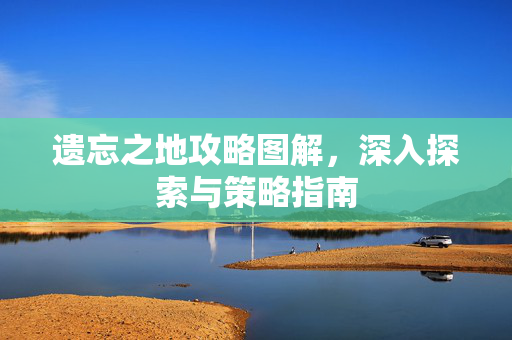 遗忘之地攻略图解，深入探索与策略指南