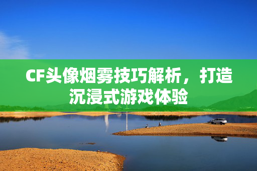 CF头像烟雾技巧解析，打造沉浸式游戏体验