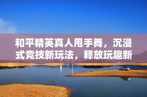 和平精英真人甩手舞，沉浸式竞技新玩法，释放玩趣新可能