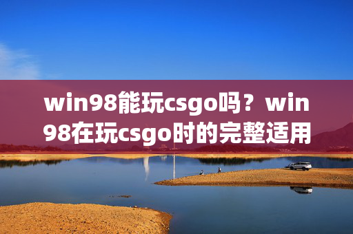 win98能玩csgo吗？win98在玩csgo时的完整适用情况及解决方案