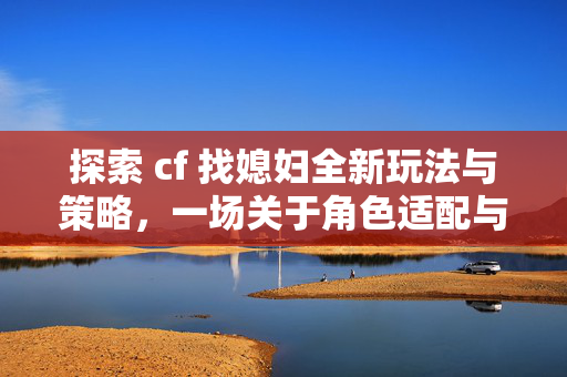 探索 cf 找媳妇全新玩法与策略，一场关于角色适配与情感共鸣的游戏之旅