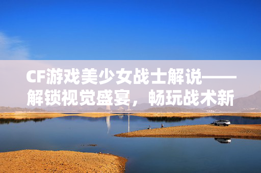 CF游戏美少女战士解说——解锁视觉盛宴，畅玩战术新世界