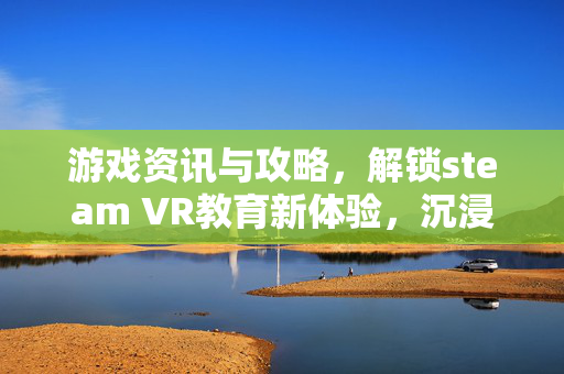 游戏资讯与攻略，解锁steam VR教育新体验，沉浸式学习开启成长新路径
