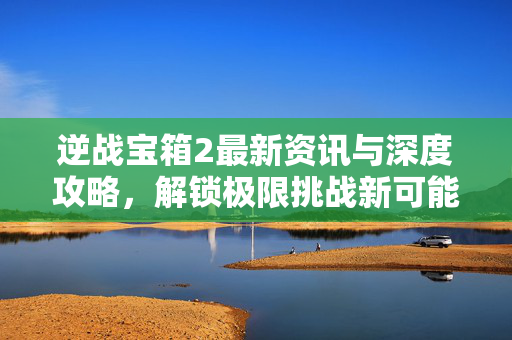 逆战宝箱2最新资讯与深度攻略，解锁极限挑战新可能