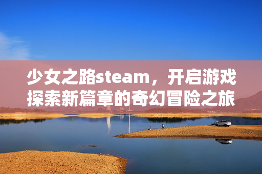 少女之路steam，开启游戏探索新篇章的奇幻冒险之旅