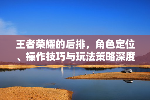 王者荣耀的后排，角色定位、操作技巧与玩法策略深度解析