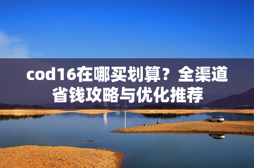 cod16在哪买划算？全渠道省钱攻略与优化推荐