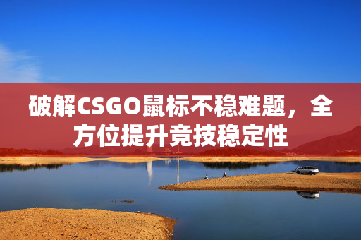 破解CSGO鼠标不稳难题，全方位提升竞技稳定性