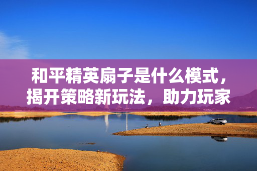 和平精英扇子是什么模式，揭开策略新玩法，助力玩家把握核心机遇