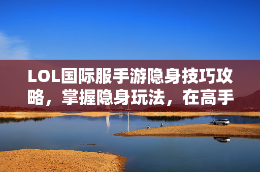 LOL国际服手游隐身技巧攻略，掌握隐身玩法，在高手间悄然突破