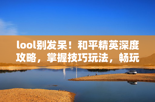 lool别发呆！和平精英深度攻略，掌握技巧玩法，畅玩沉浸体验