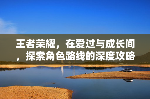 王者荣耀，在爱过与成长间，探索角色路线的深度攻略