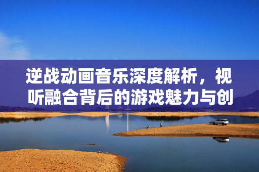 逆战动画音乐深度解析，视听融合背后的游戏魅力与创作思路