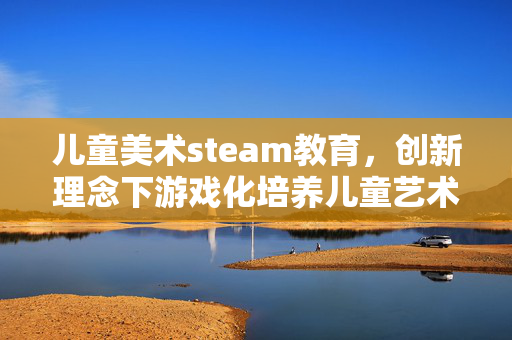 儿童美术steam教育，创新理念下游戏化培养儿童艺术能力的实践探索与攻略解析