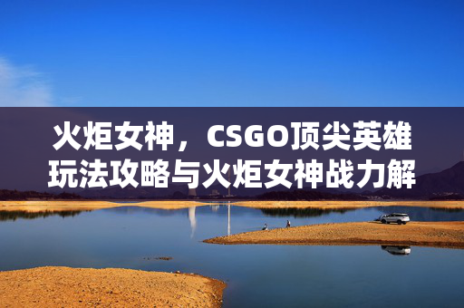火炬女神，CSGO顶尖英雄玩法攻略与火炬女神战力解析