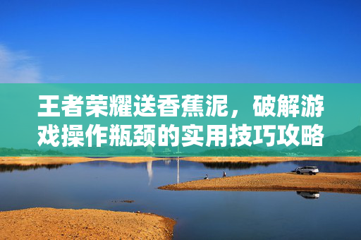 王者荣耀送香蕉泥，破解游戏操作瓶颈的实用技巧攻略