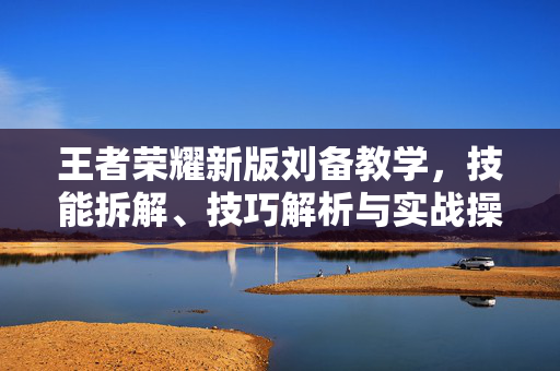 王者荣耀新版刘备教学，技能拆解、技巧解析与实战操作全攻略