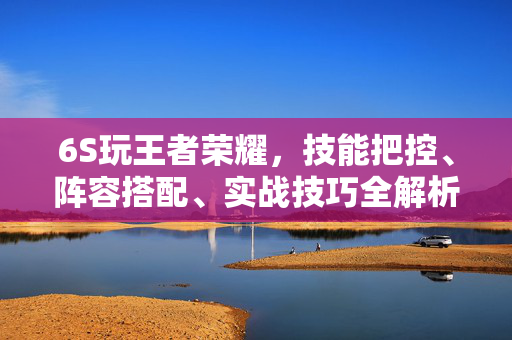 6S玩王者荣耀，技能把控、阵容搭配、实战技巧全解析，提升王者游玩体验
