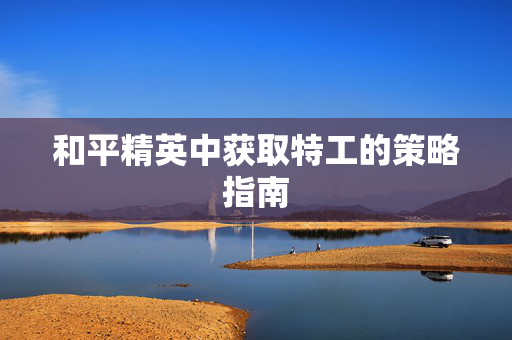 和平精英中获取特工的策略指南