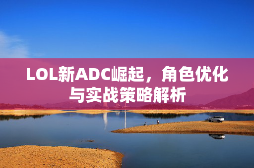 LOL新ADC崛起，角色优化与实战策略解析
