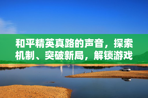 和平精英真路的声音，探索机制、突破新局，解锁游戏核心玩法