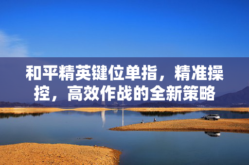 和平精英键位单指，精准操控，高效作战的全新策略