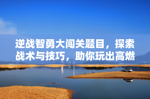 逆战智勇大闯关题目，探索战术与技巧，助你玩出高燃巅峰