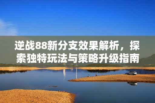 逆战88新分支效果解析，探索独特玩法与策略升级指南