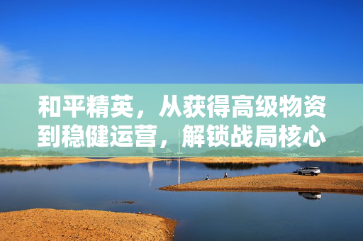 和平精英，从获得高级物资到稳健运营，解锁战局核心战力