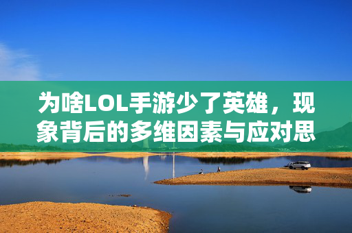 为啥LOL手游少了英雄，现象背后的多维因素与应对思考