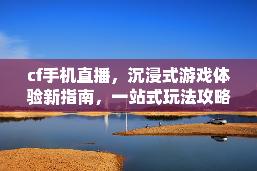 cf手机直播，沉浸式游戏体验新指南，一站式玩法攻略与操作解析