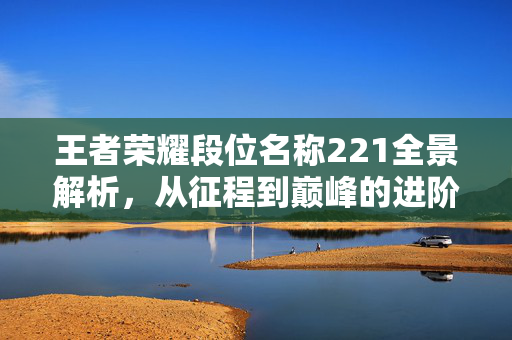 王者荣耀段位名称221全景解析，从征程到巅峰的进阶之路