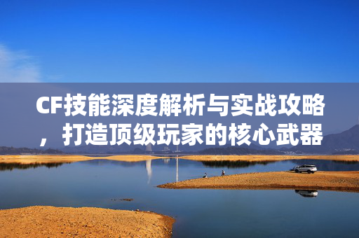CF技能深度解析与实战攻略，打造顶级玩家的核心武器