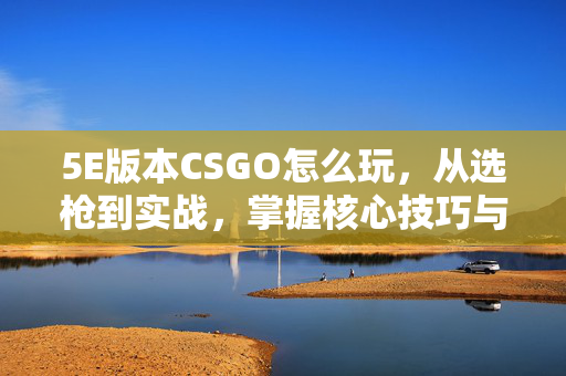 5E版本CSGO怎么玩，从选枪到实战，掌握核心技巧与策略