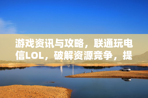 游戏资讯与攻略，联通玩电信LOL，破解资源竞争，提升对决优势