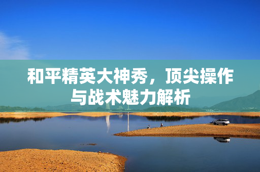 和平精英大神秀，顶尖操作与战术魅力解析