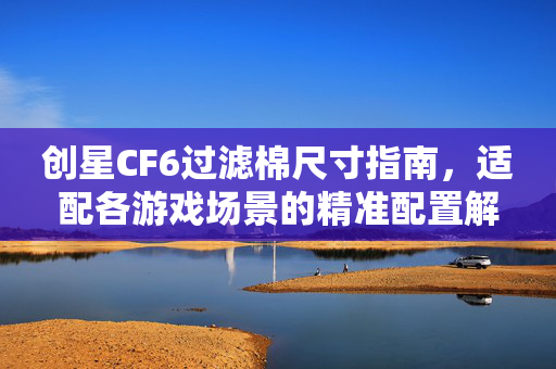 创星CF6过滤棉尺寸指南，适配各游戏场景的精准配置解析