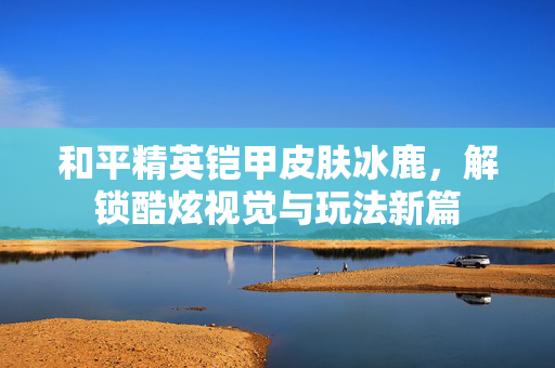 和平精英铠甲皮肤冰鹿，解锁酷炫视觉与玩法新篇
