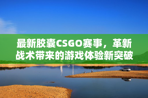 最新胶囊CSGO赛事，革新战术带来的游戏体验新突破